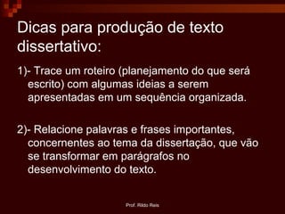 Prof. Rildo Reis
Dicas para produção de texto
dissertativo:
1)- Trace um roteiro (planejamento do que será
escrito) com algumas ideias a serem
apresentadas em um sequência organizada.
2)- Relacione palavras e frases importantes,
concernentes ao tema da dissertação, que vão
se transformar em parágrafos no
desenvolvimento do texto.
 