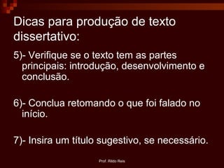 Prof. Rildo Reis
Dicas para produção de texto
dissertativo:
5)- Verifique se o texto tem as partes
principais: introdução, desenvolvimento e
conclusão.
6)- Conclua retomando o que foi falado no
início.
7)- Insira um título sugestivo, se necessário.
 