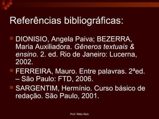 Prof. Rildo Reis
Referências bibliográficas:
 DIONISIO, Angela Paiva; BEZERRA,
Maria Auxiliadora. Gêneros textuais &
ensino. 2. ed. Rio de Janeiro: Lucerna,
2002.
 FERREIRA, Mauro. Entre palavras. 2ªed.
– São Paulo: FTD, 2006.
 SARGENTIM, Hermínio. Curso básico de
redação. São Paulo, 2001.
 