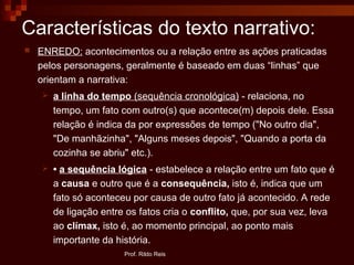 Características do texto narrativo:
 ENREDO: acontecimentos ou a relação entre as ações praticadas
pelos personagens, geralmente é baseado em duas “linhas” que
orientam a narrativa:
 a linha do tempo (sequência cronológica) - relaciona, no
tempo, um fato com outro(s) que acontece(m) depois dele. Essa
relação é indica da por expressões de tempo ("No outro dia",
"De manhãzinha", "Alguns meses depois", "Quando a porta da
cozinha se abriu" etc.).
 • a sequência lógica - estabelece a relação entre um fato que é
a causa e outro que é a consequência, isto é, indica que um
fato só aconteceu por causa de outro fato já acontecido. A rede
de ligação entre os fatos cria o conflito, que, por sua vez, leva
ao clímax, isto é, ao momento principal, ao ponto mais
importante da história.
Prof. Rildo Reis
 