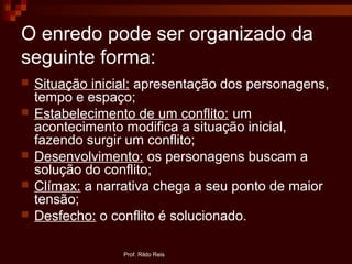 O enredo pode ser organizado da
seguinte forma:
 Situação inicial: apresentação dos personagens,
tempo e espaço;
 Estabelecimento de um conflito: um
acontecimento modifica a situação inicial,
fazendo surgir um conflito;
 Desenvolvimento: os personagens buscam a
solução do conflito;
 Clímax: a narrativa chega a seu ponto de maior
tensão;
 Desfecho: o conflito é solucionado.
Prof. Rildo Reis
 
