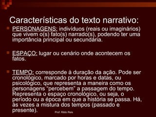 Características do texto narrativo:
 PERSONAGENS: indivíduos (reais ou imaginários)
que vivem o(s) fato(s) narrado(s), podendo ter uma
importância principal ou secundária.
 ESPAÇO: lugar ou cenário onde acontecem os
fatos.
 TEMPO: corresponde à duração da ação. Pode ser
cronológico, marcado por horas e datas, ou
psicológico, que representa a maneira como os
personagens “percebem” a passagem do tempo.
Representa o espaço cronológico, ou seja, o
período ou a época em que a história se passa. Há,
às vezes a mistura dos tempos (passado e
presente). Prof. Rildo Reis
 