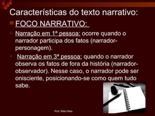 Características do texto narrativo:
 FOCO NARRATIVO:
 Narração em 1ª pessoa: ocorre quando o
narrador participa dos fatos (narrador-
personagem).
 Narração em 3ª pessoa: quando o narrador
observa os fatos de fora da história (narrador-
observador). Nesse caso, o narrador pode ser
onisciente, posicionando-se como quem tudo
sabe.
Prof. Rildo Reis
 