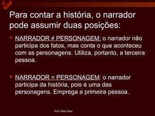 Para contar a história, o narrador
pode assumir duas posições:
 NARRADOR ≠ PERSONAGEM: o narrador não
participa dos fatos, mas conta o que aconteceu
com as personagens. Utiliza, portanto, a terceira
pessoa.
 NARRADOR = PERSONAGEM: o narrador
participa da história, pois é uma das
personagens. Emprega a primeira pessoa.
Prof. Rildo Reis
 