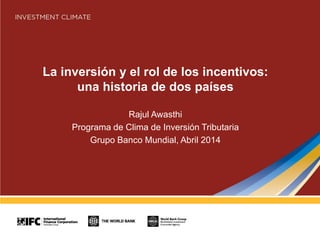 La inversión y el rol de los incentivos:
una historia de dos países
Rajul Awasthi
Programa de Clima de Inversión Tributaria
Grupo Banco Mundial, Abril 2014
 