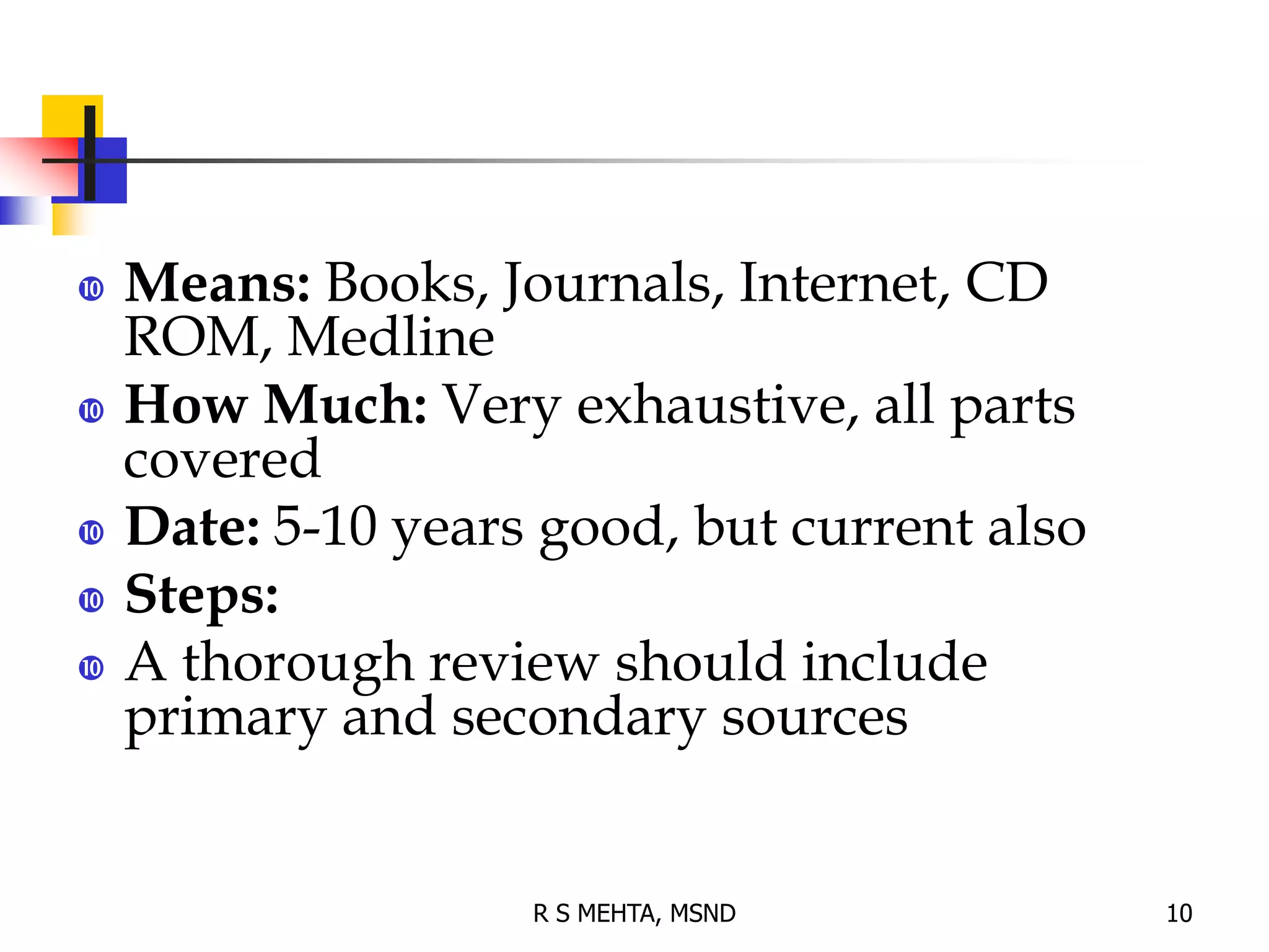  Means: Books, Journals, Internet, CD
ROM, Medline
 How Much: Very exhaustive, all parts
covered
 Date: 5-10 years good, but current also
 Steps:
 A thorough review should include
primary and secondary sources
10
R S MEHTA, MSND
 