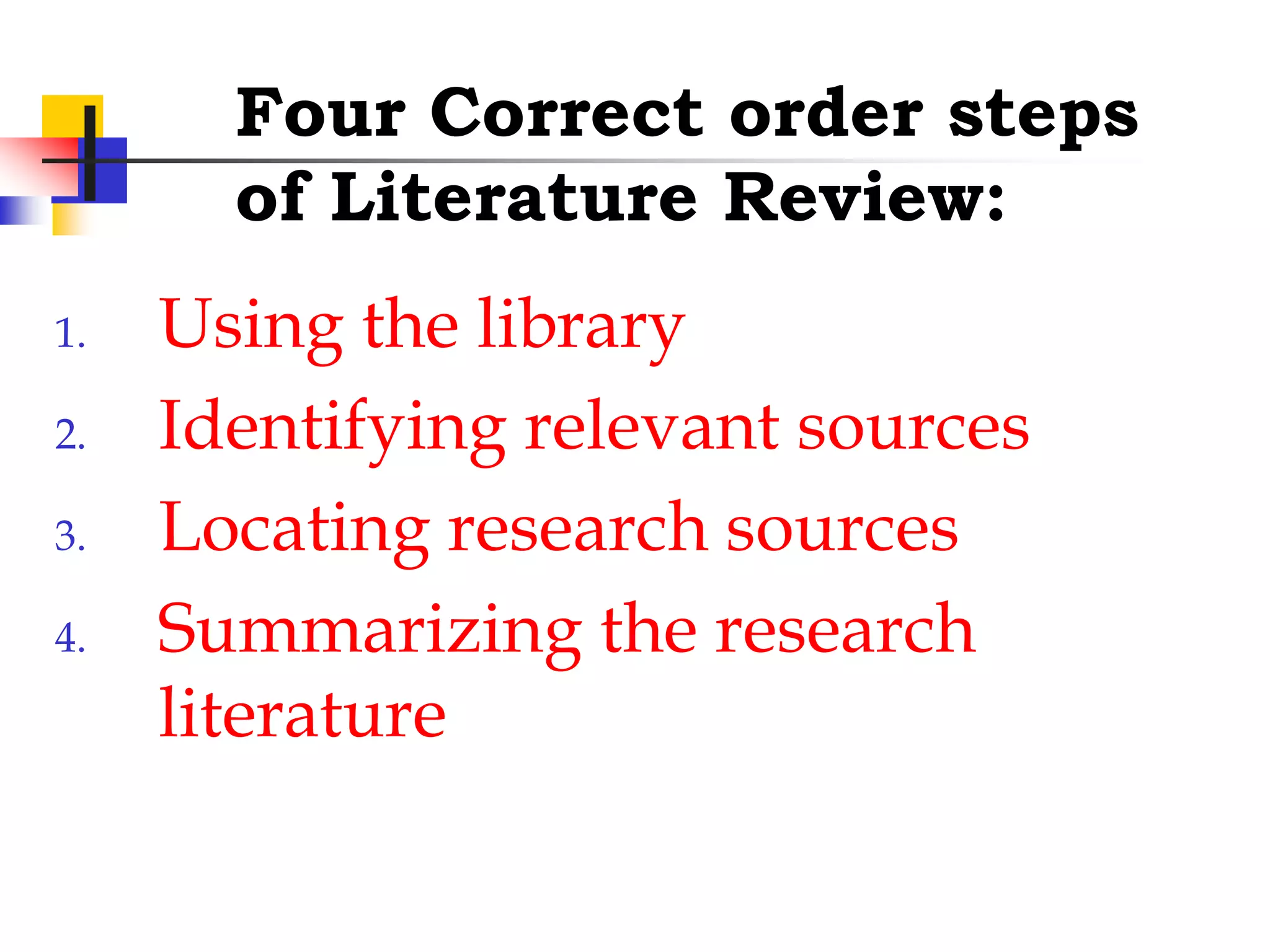 Four Correct order steps
of Literature Review:
1. Using the library
2. Identifying relevant sources
3. Locating research sources
4. Summarizing the research
literature
 