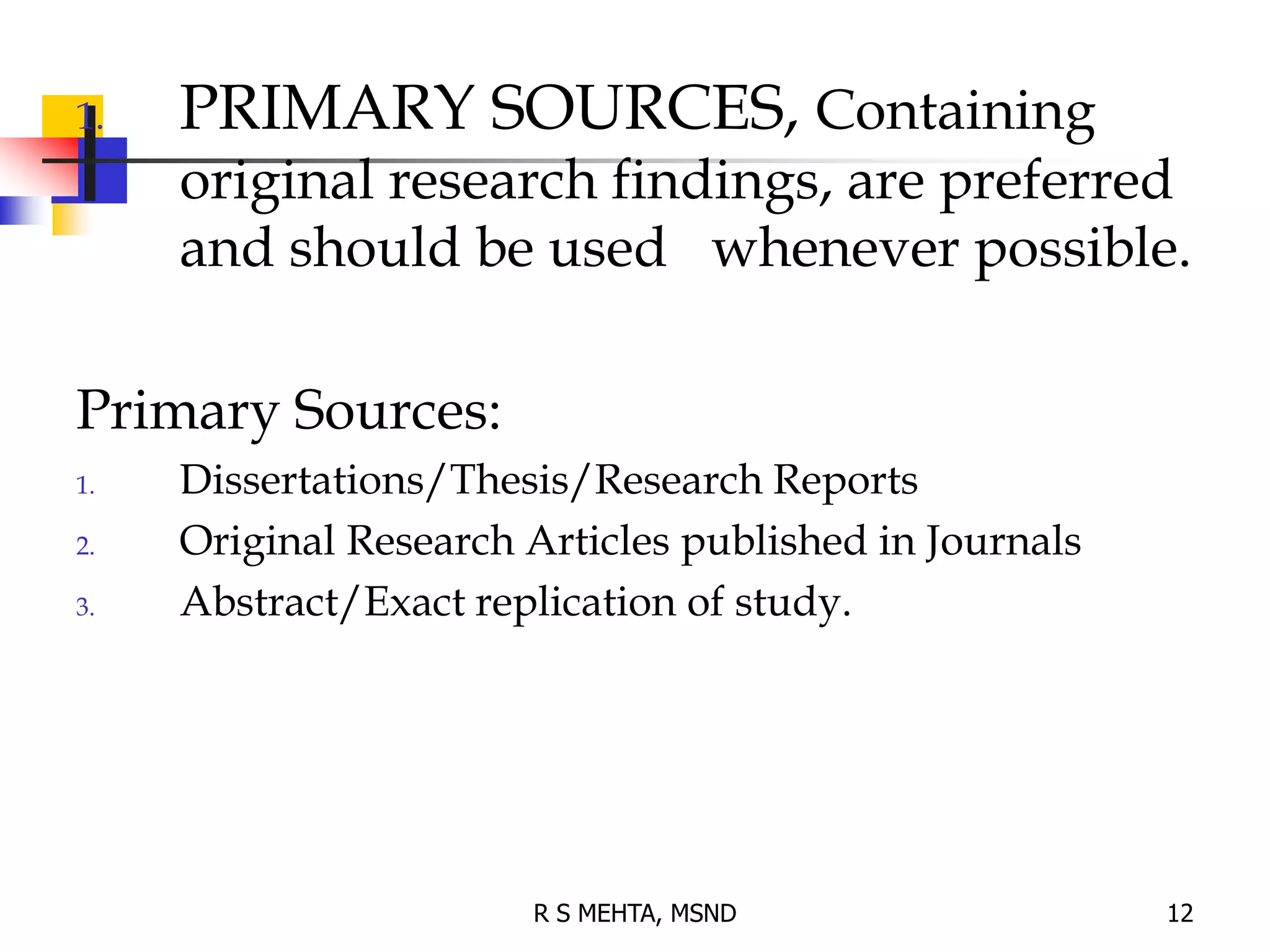 1. PRIMARY SOURCES, Containing
original research findings, are preferred
and should be used whenever possible.
Primary Sources:
1. Dissertations/Thesis/Research Reports
2. Original Research Articles published in Journals
3. Abstract/Exact replication of study.
12
R S MEHTA, MSND
 
