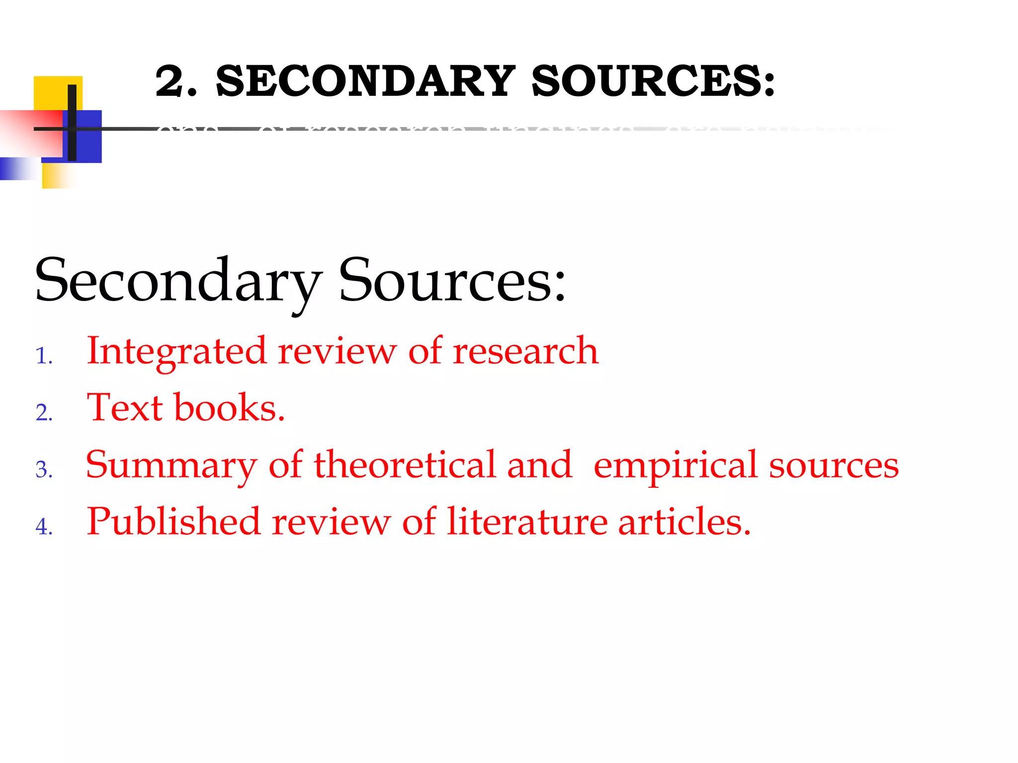 2. SECONDARY SOURCES:
cns of research findings, are helpful in
providing bibliographical information
Secondary Sources:
1. Integrated review of research
2. Text books.
3. Summary of theoretical and empirical sources
4. Published review of literature articles.
 
