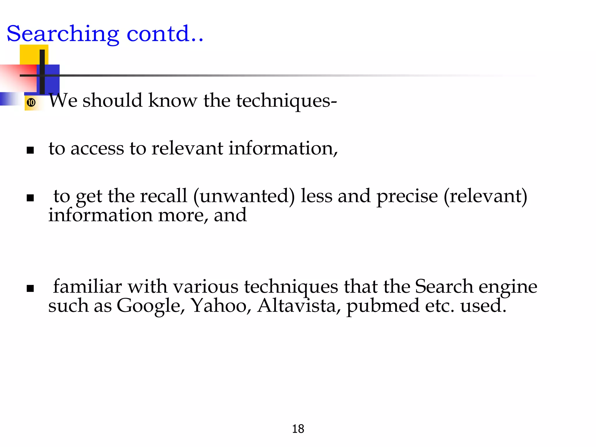 18
Searching contd..
 We should know the techniques-
 to access to relevant information,
 to get the recall (unwanted) less and precise (relevant)
information more, and
 familiar with various techniques that the Search engine
such as Google, Yahoo, Altavista, pubmed etc. used.
 