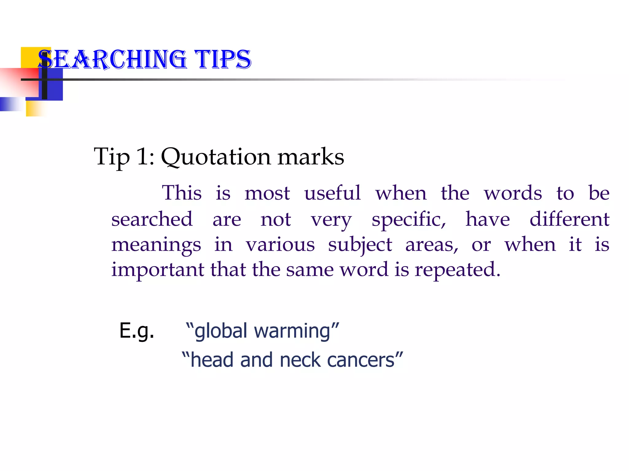 Searching Tips
Tip 1: Quotation marks
This is most useful when the words to be
searched are not very specific, have different
meanings in various subject areas, or when it is
important that the same word is repeated.
E.g. “global warming”
“head and neck cancers”
 