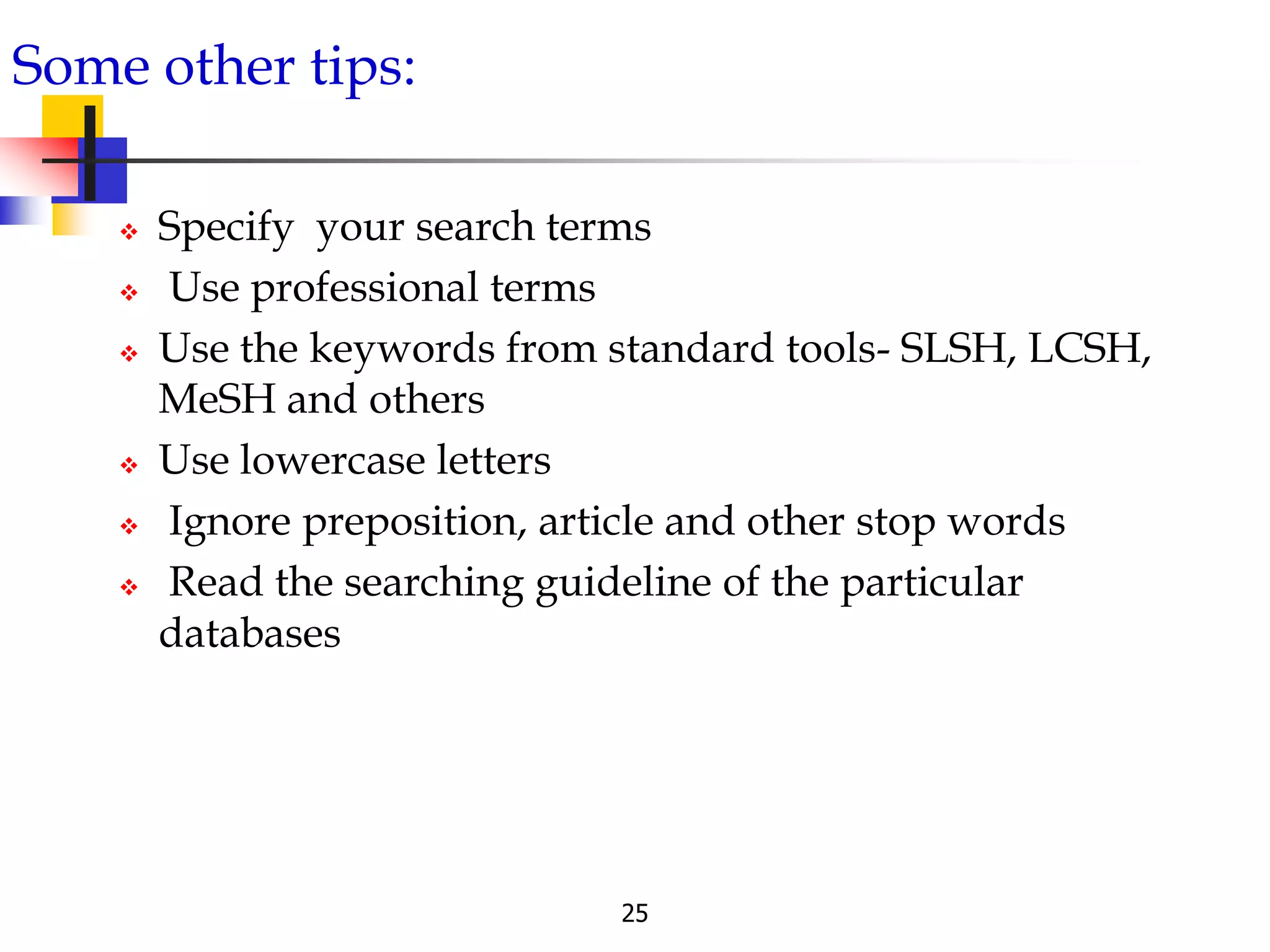 25
Some other tips:
 Specify your search terms
 Use professional terms
 Use the keywords from standard tools- SLSH, LCSH,
MeSH and others
 Use lowercase letters
 Ignore preposition, article and other stop words
 Read the searching guideline of the particular
databases
 
