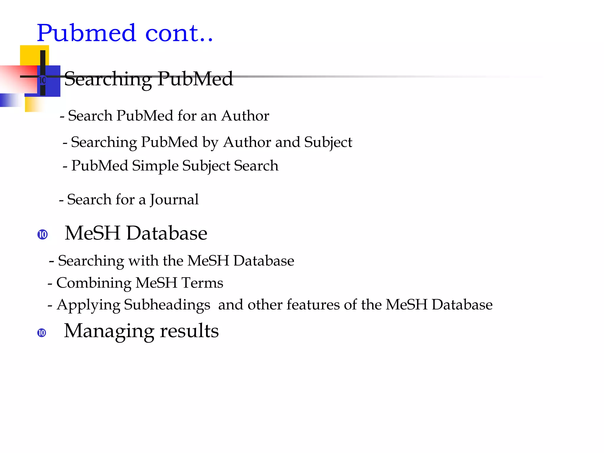 Pubmed cont..
 Searching PubMed
- Search PubMed for an Author
- Searching PubMed by Author and Subject
- PubMed Simple Subject Search
- Search for a Journal
 MeSH Database
- Searching with the MeSH Database
- Combining MeSH Terms
- Applying Subheadings and other features of the MeSH Database
 Managing results
 