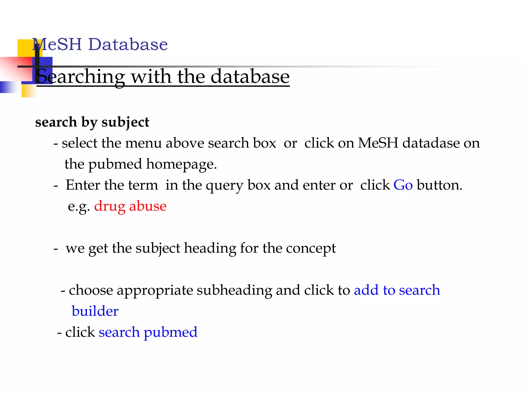 MeSH Database
Searching with the database
search by subject
- select the menu above search box or click on MeSH datadase on
the pubmed homepage.
- Enter the term in the query box and enter or click Go button.
e.g. drug abuse
- we get the subject heading for the concept
- choose appropriate subheading and click to add to search
builder
- click search pubmed
 