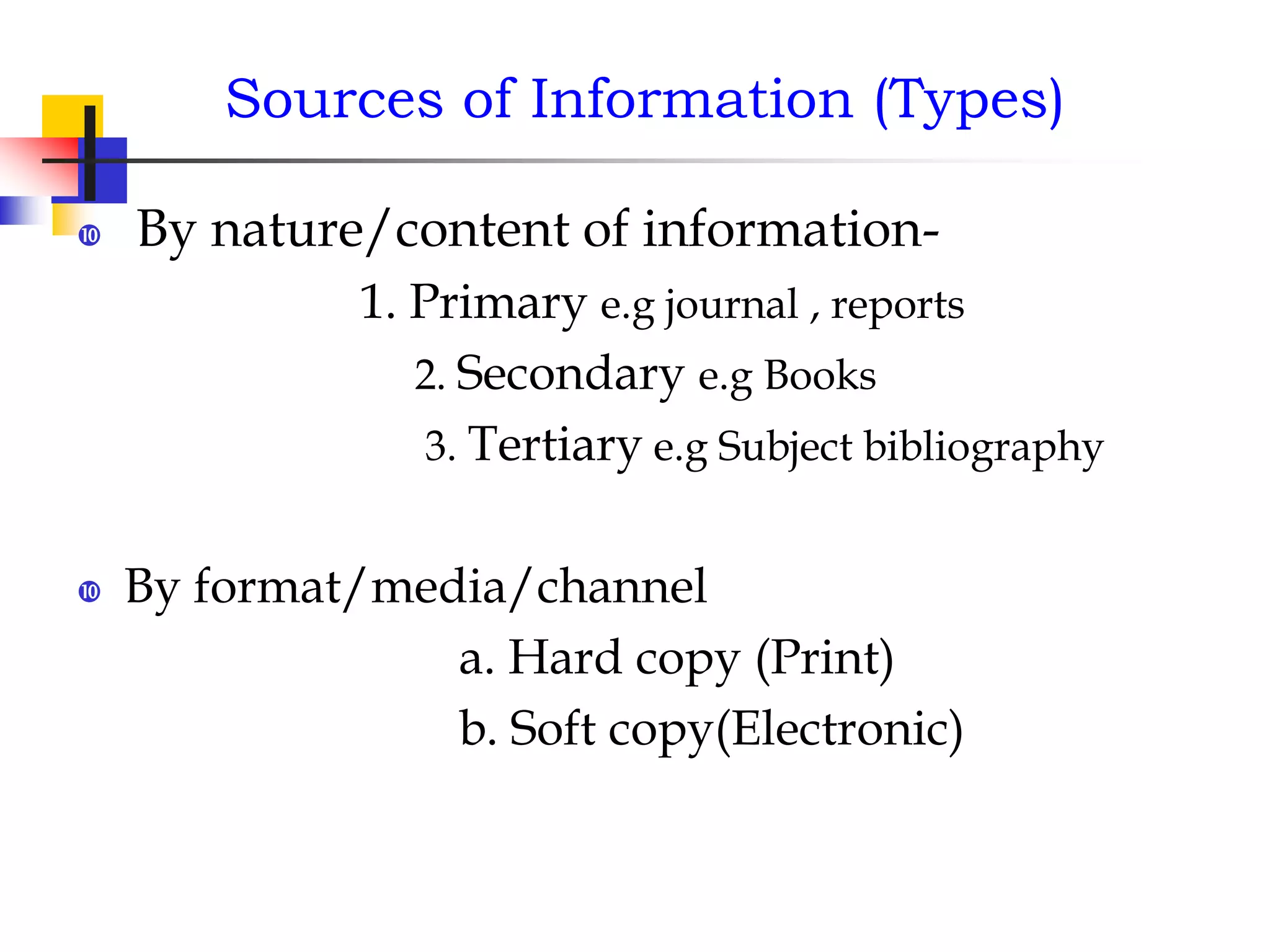 Sources of Information (Types)
 By nature/content of information-
1. Primary e.g journal , reports
2. Secondary e.g Books
3. Tertiary e.g Subject bibliography
 By format/media/channel
a. Hard copy (Print)
b. Soft copy(Electronic)
 
