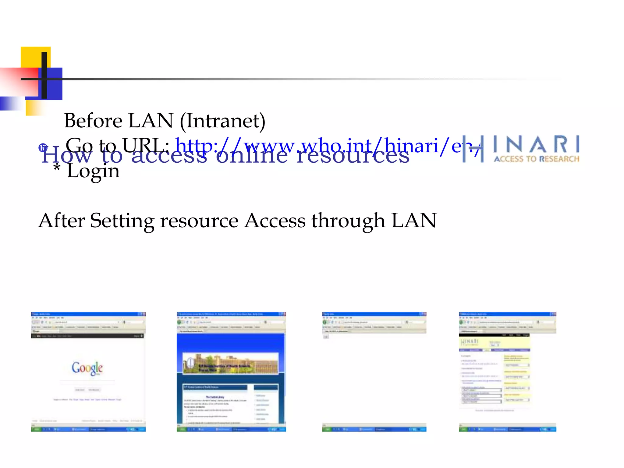 How to access online resources
Before LAN (Intranet)
 Go to URL: http://www.who.int/hinari/en/
* Login
After Setting resource Access through LAN
 