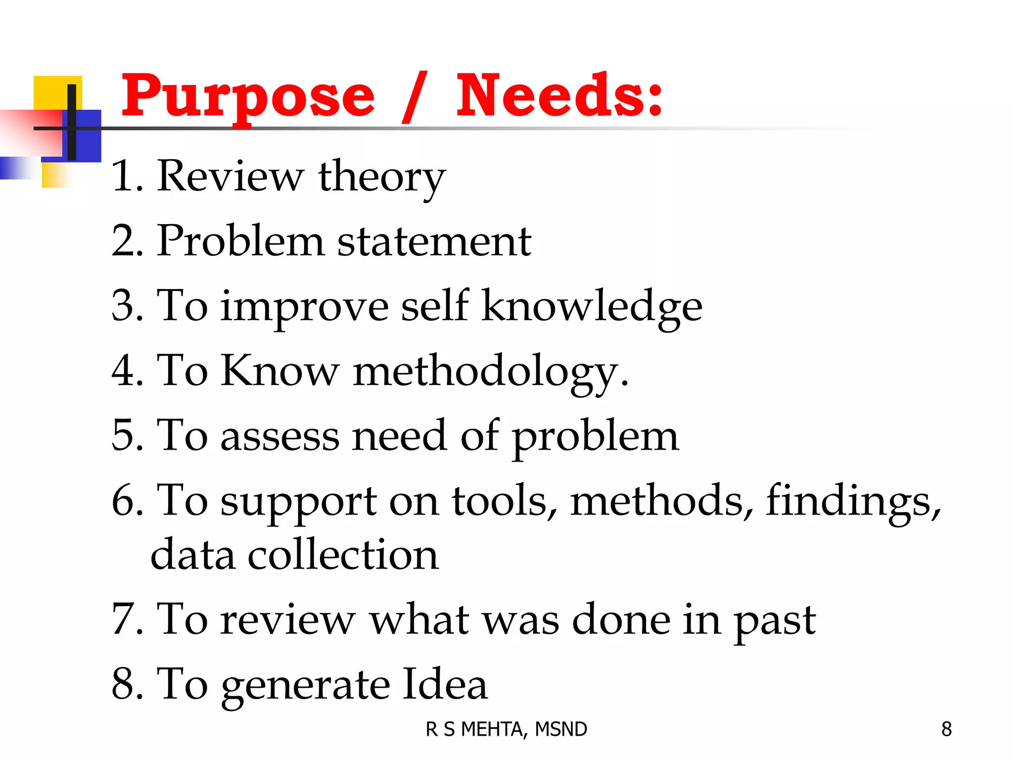 Purpose / Needs:
1. Review theory
2. Problem statement
3. To improve self knowledge
4. To Know methodology.
5. To assess need of problem
6. To support on tools, methods, findings,
data collection
7. To review what was done in past
8. To generate Idea
8
R S MEHTA, MSND
 