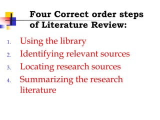 Four Correct order steps
of Literature Review:
1. Using the library
2. Identifying relevant sources
3. Locating research sources
4. Summarizing the research
literature
 
