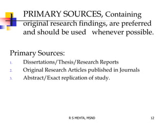 1. PRIMARY SOURCES, Containing
original research findings, are preferred
and should be used whenever possible.
Primary Sources:
1. Dissertations/Thesis/Research Reports
2. Original Research Articles published in Journals
3. Abstract/Exact replication of study.
12R S MEHTA, MSND
 