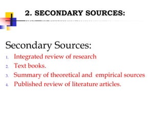 2. SECONDARY SOURCES:
cns of research findings, are helpful in
providing bibliographical information
Secondary Sources:
1. Integrated review of research
2. Text books.
3. Summary of theoretical and empirical sources
4. Published review of literature articles.
 
