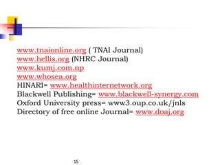 15
www.tnaionline.org ( TNAI Journal)
www.hellis.org (NHRC Journal)
www.kumj.com.np
www.whosea.org
HINARI= www.healthinternetwork.org
Blackwell Publishing= www.blackwell-synergy.com
Oxford University press= www3.oup.co.uk/jnls
Directory of free online Journal= www.doaj.org
 