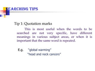 Searching Tips
Tip 1: Quotation marks
This is most useful when the words to be
searched are not very specific, have different
meanings in various subject areas, or when it is
important that the same word is repeated.
E.g. “global warming”
“head and neck cancers”
 
