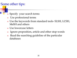25
Some other tips:
 Specify your search terms
 Use professional terms
 Use the keywords from standard tools- SLSH, LCSH,
MeSH and others
 Use lowercase letters
 Ignore preposition, article and other stop words
 Read the searching guideline of the particular
databases
 