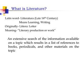 What is Literature?
Latin word- Litteratura (Late 14th Century)
Means Learning, Writing
Originally- Littera: Letter
Meaning- “Literary production or work”
An extensive search of the information available
on a topic which results in a list of references to
books, periodicals, and other materials on the
topic
 