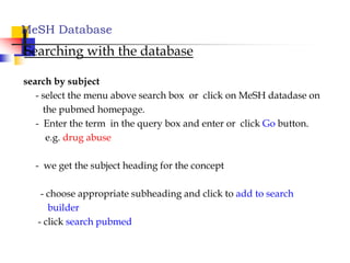 MeSH Database
Searching with the database
search by subject
- select the menu above search box or click on MeSH datadase on
the pubmed homepage.
- Enter the term in the query box and enter or click Go button.
e.g. drug abuse
- we get the subject heading for the concept
- choose appropriate subheading and click to add to search
builder
- click search pubmed
 