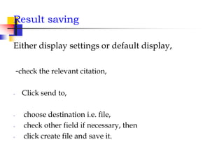 Result saving
Either display settings or default display,
-check the relevant citation,
- Click send to,
- choose destination i.e. file,
- check other field if necessary, then
- click create file and save it.
 