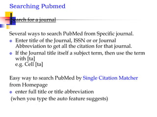 Searching Pubmed
Search for a journal
Several ways to search PubMed from Specific journal.
 Enter title of the Journal, ISSN or or Journal
Abbreviation to get all the citation for that journal.
 If the Journal title itself a subject term, then use the term
with [ta]
e.g. Cell [ta]
Easy way to search PubMed by Single Citation Matcher
from Homepage
 enter full title or title abbreviation
(when you type the auto feature suggests)
 