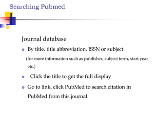 Searching Pubmed
Journal database
 By title, title abbreviation, ISSN or subject
(for more information such as publisher, subject term, start year
etc.)
 Click the title to get the full display
 Go to link, click PubMed to search citation in
PubMed from this journal.
 