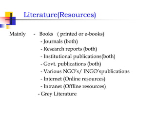 Literature(Resources)
Mainly - Books ( printed or e-books)
- Journals (both)
- Research reports (both)
- Institutional publications(both)
- Govt. publications (both)
- Various NGO’s/ INGO’spublications
- Internet (Online resources)
- Intranet (Offline resources)
- Grey Literature
 
