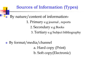 Sources of Information (Types)
 By nature/content of information-
1. Primary e.g journal , reports
2. Secondary e.g Books
3. Tertiary e.g Subject bibliography
 By format/media/channel
a. Hard copy (Print)
b. Soft copy(Electronic)
 