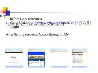How to access online resources
Before LAN (Intranet)
 Go to URL: http://www.who.int/hinari/en/
* Login
After Setting resource Access through LAN
 