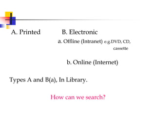 A. Printed B. Electronic
a. Offline (Intranet) e.g.DVD, CD,
cassette
b. Online (Internet)
Types A and B(a), In Library.
How can we search?
 