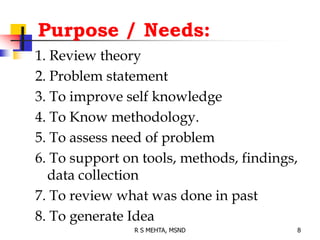 Purpose / Needs:
1. Review theory
2. Problem statement
3. To improve self knowledge
4. To Know methodology.
5. To assess need of problem
6. To support on tools, methods, findings,
data collection
7. To review what was done in past
8. To generate Idea
8R S MEHTA, MSND
 