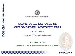 CONTROL DE SOROLLS DE
CICLOMOTORS I MOTOCICLETES
Andreu Rosa
Guàrdia Urbana de Badalona
30 D'ABRIL DE 2014
Dia internacional de sensibilització vers el soroll
 