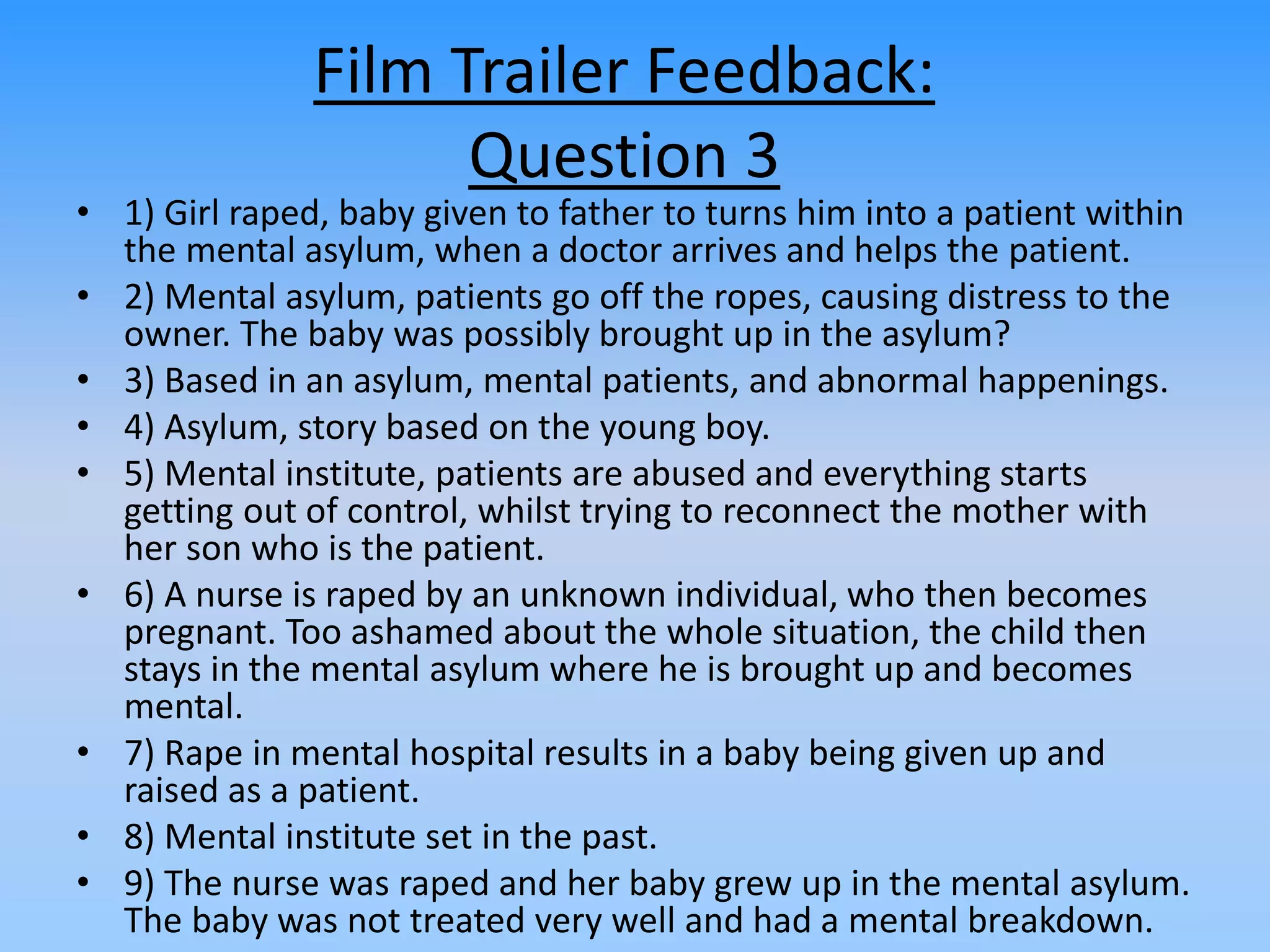 Film Trailer Feedback:
Question 3
• 1) Girl raped, baby given to father to turns him into a patient within
the mental asylum, when a doctor arrives and helps the patient.
• 2) Mental asylum, patients go off the ropes, causing distress to the
owner. The baby was possibly brought up in the asylum?
• 3) Based in an asylum, mental patients, and abnormal happenings.
• 4) Asylum, story based on the young boy.
• 5) Mental institute, patients are abused and everything starts
getting out of control, whilst trying to reconnect the mother with
her son who is the patient.
• 6) A nurse is raped by an unknown individual, who then becomes
pregnant. Too ashamed about the whole situation, the child then
stays in the mental asylum where he is brought up and becomes
mental.
• 7) Rape in mental hospital results in a baby being given up and
raised as a patient.
• 8) Mental institute set in the past.
• 9) The nurse was raped and her baby grew up in the mental asylum.
The baby was not treated very well and had a mental breakdown.
 