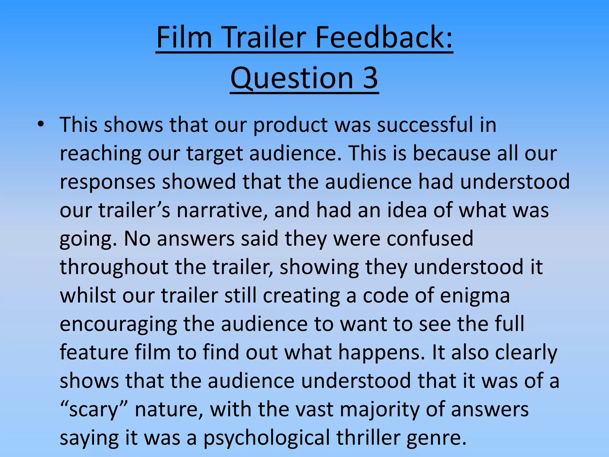 Film Trailer Feedback:
Question 3
• This shows that our product was successful in
reaching our target audience. This is because all our
responses showed that the audience had understood
our trailer’s narrative, and had an idea of what was
going. No answers said they were confused
throughout the trailer, showing they understood it
whilst our trailer still creating a code of enigma
encouraging the audience to want to see the full
feature film to find out what happens. It also clearly
shows that the audience understood that it was of a
“scary” nature, with the vast majority of answers
saying it was a psychological thriller genre.
 