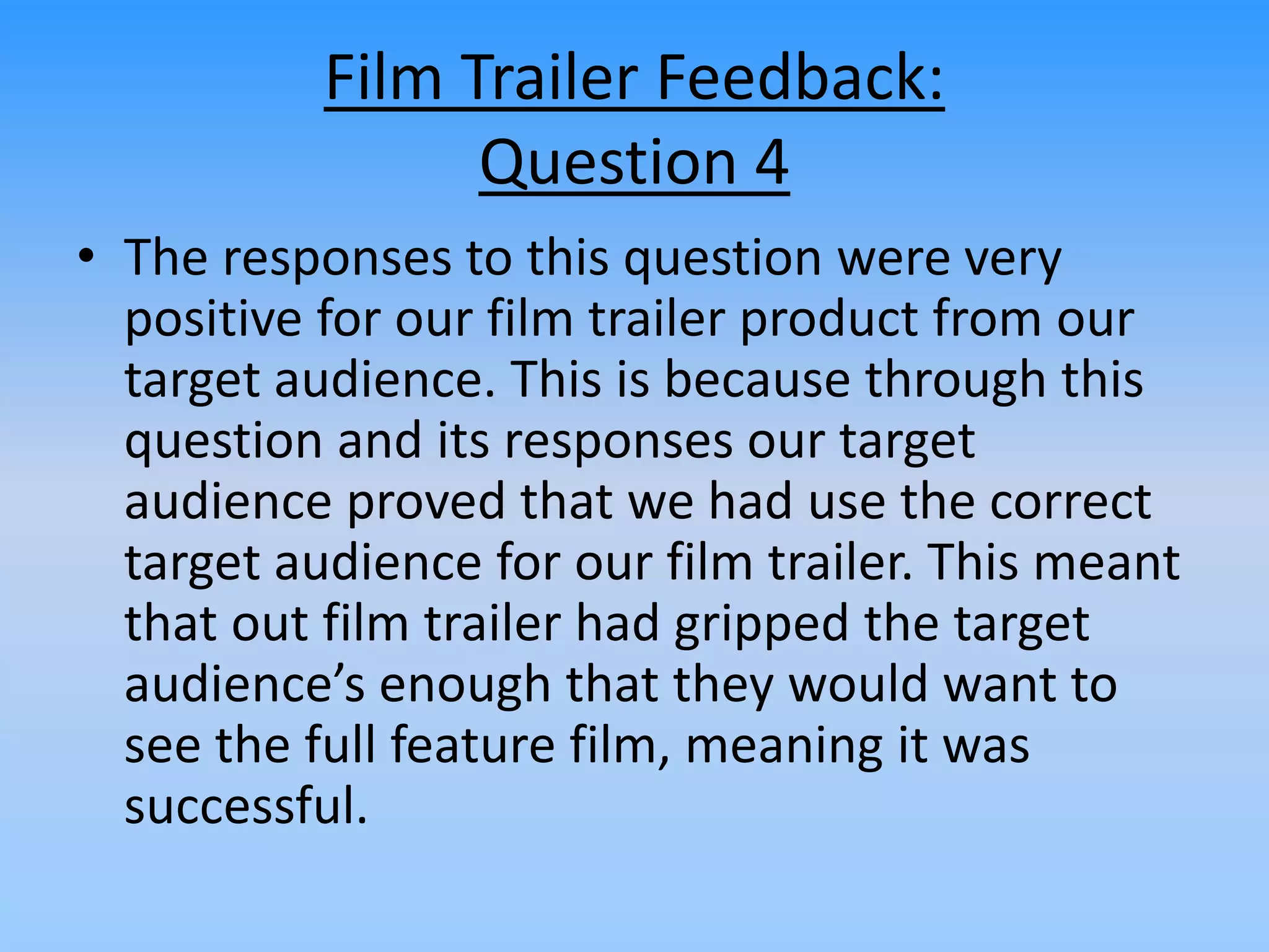 Film Trailer Feedback:
Question 4
• The responses to this question were very
positive for our film trailer product from our
target audience. This is because through this
question and its responses our target
audience proved that we had use the correct
target audience for our film trailer. This meant
that out film trailer had gripped the target
audience’s enough that they would want to
see the full feature film, meaning it was
successful.
 