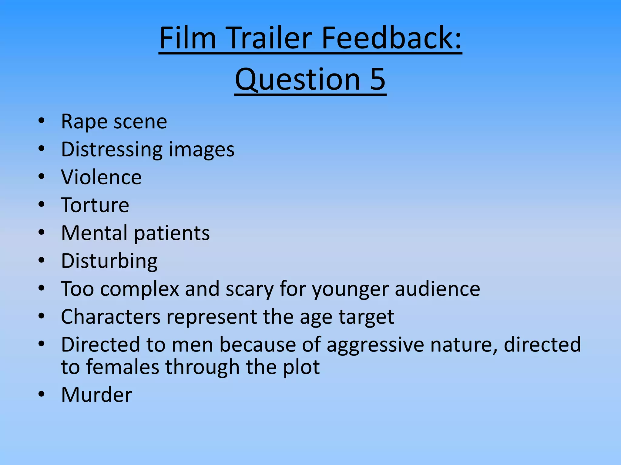 Film Trailer Feedback:
Question 5
• Rape scene
• Distressing images
• Violence
• Torture
• Mental patients
• Disturbing
• Too complex and scary for younger audience
• Characters represent the age target
• Directed to men because of aggressive nature, directed
to females through the plot
• Murder
 