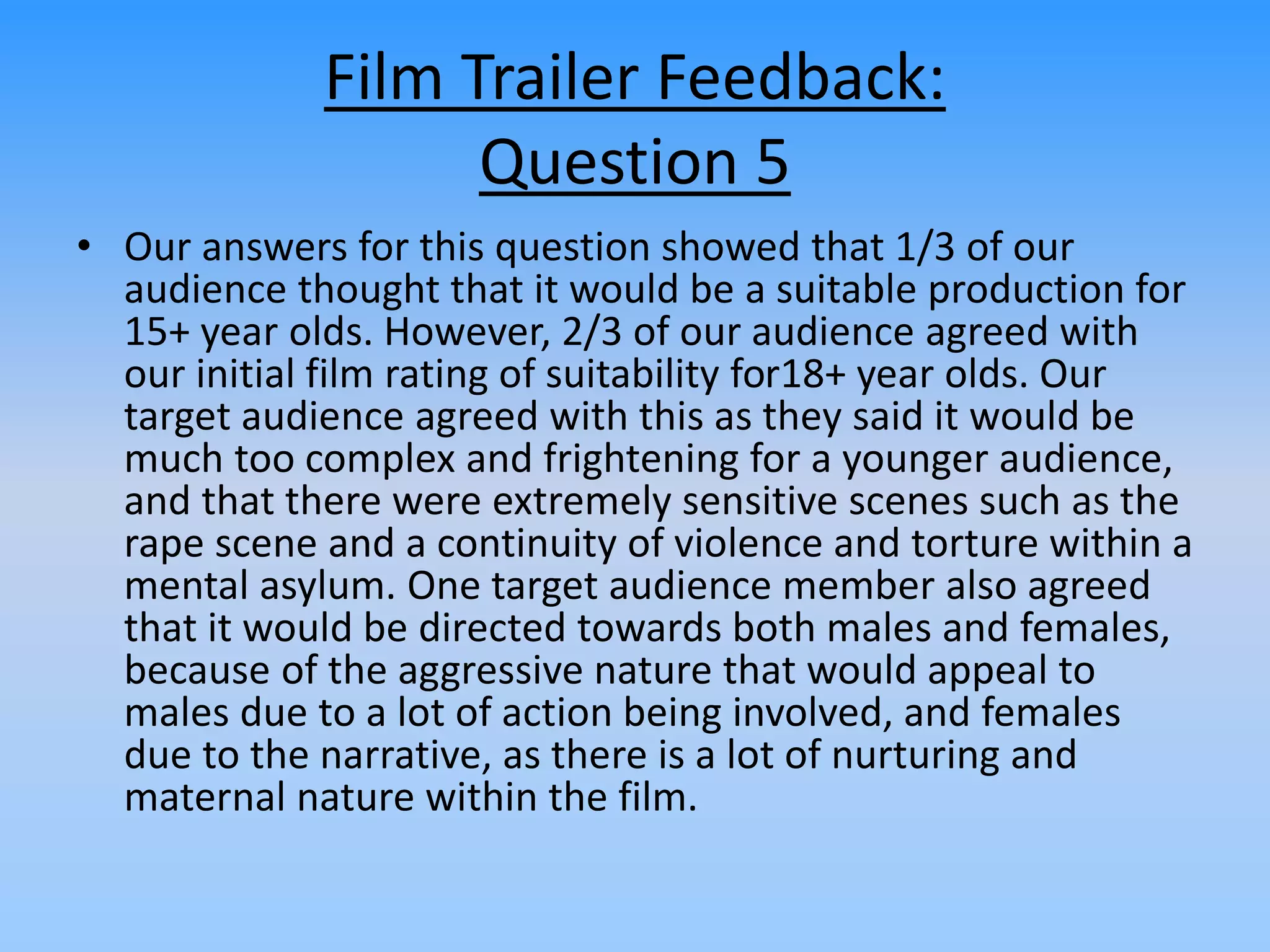 Film Trailer Feedback:
Question 5
• Our answers for this question showed that 1/3 of our
audience thought that it would be a suitable production for
15+ year olds. However, 2/3 of our audience agreed with
our initial film rating of suitability for18+ year olds. Our
target audience agreed with this as they said it would be
much too complex and frightening for a younger audience,
and that there were extremely sensitive scenes such as the
rape scene and a continuity of violence and torture within a
mental asylum. One target audience member also agreed
that it would be directed towards both males and females,
because of the aggressive nature that would appeal to
males due to a lot of action being involved, and females
due to the narrative, as there is a lot of nurturing and
maternal nature within the film.
 