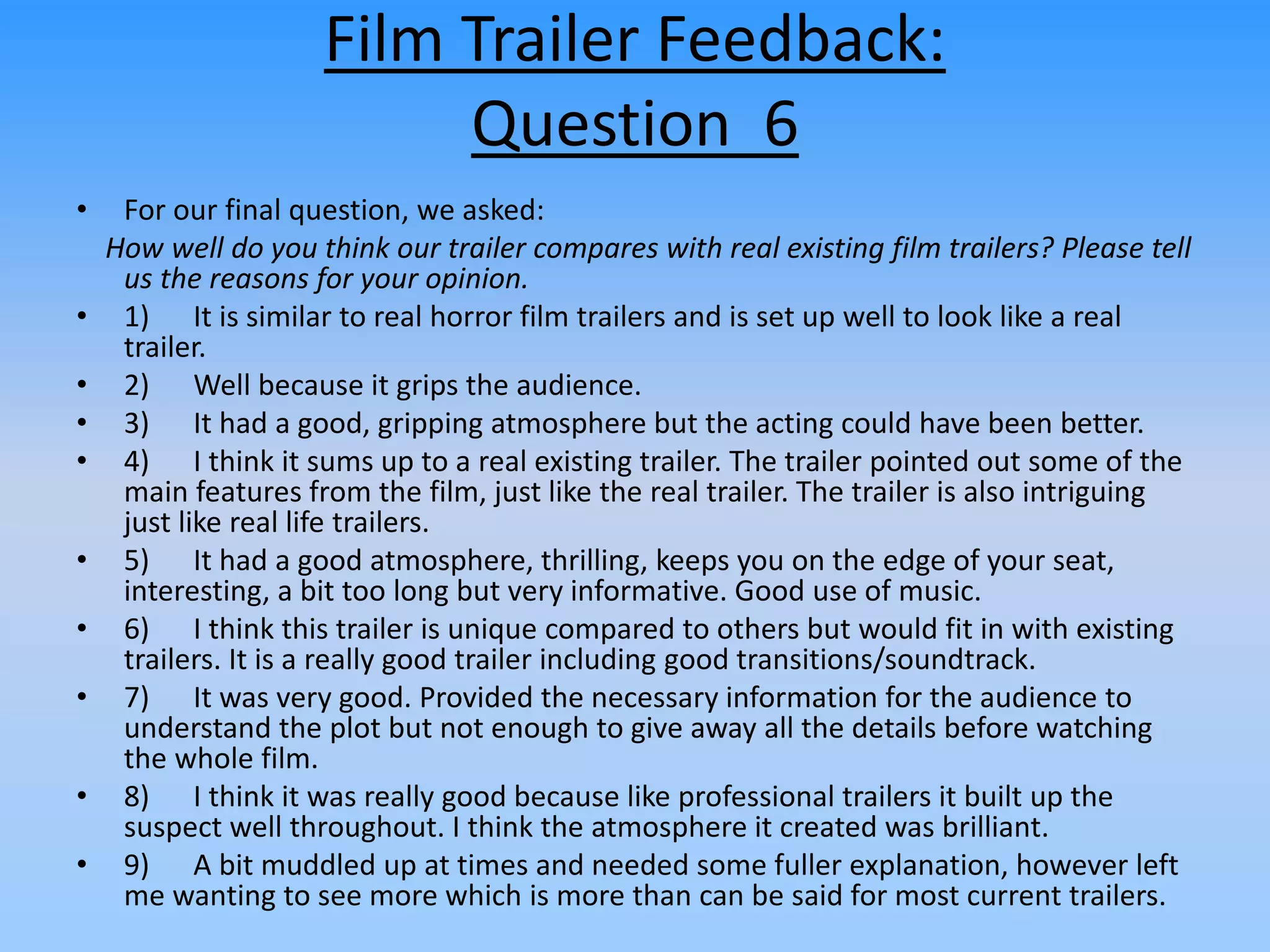 Film Trailer Feedback:
Question 6
• For our final question, we asked:
How well do you think our trailer compares with real existing film trailers? Please tell
us the reasons for your opinion.
• 1) It is similar to real horror film trailers and is set up well to look like a real
trailer.
• 2) Well because it grips the audience.
• 3) It had a good, gripping atmosphere but the acting could have been better.
• 4) I think it sums up to a real existing trailer. The trailer pointed out some of the
main features from the film, just like the real trailer. The trailer is also intriguing
just like real life trailers.
• 5) It had a good atmosphere, thrilling, keeps you on the edge of your seat,
interesting, a bit too long but very informative. Good use of music.
• 6) I think this trailer is unique compared to others but would fit in with existing
trailers. It is a really good trailer including good transitions/soundtrack.
• 7) It was very good. Provided the necessary information for the audience to
understand the plot but not enough to give away all the details before watching
the whole film.
• 8) I think it was really good because like professional trailers it built up the
suspect well throughout. I think the atmosphere it created was brilliant.
• 9) A bit muddled up at times and needed some fuller explanation, however left
me wanting to see more which is more than can be said for most current trailers.
 