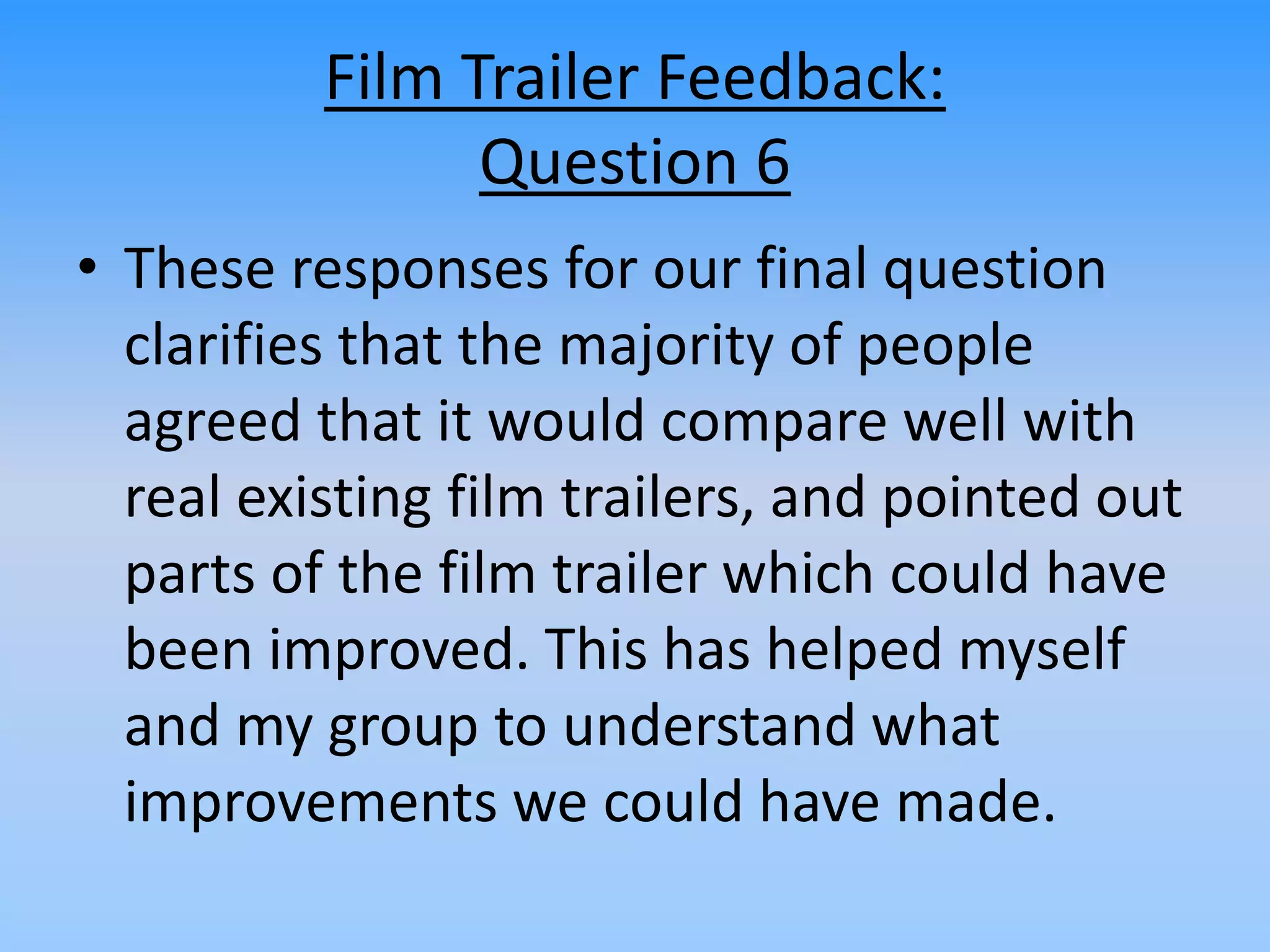 Film Trailer Feedback:
Question 6
• These responses for our final question
clarifies that the majority of people
agreed that it would compare well with
real existing film trailers, and pointed out
parts of the film trailer which could have
been improved. This has helped myself
and my group to understand what
improvements we could have made.
 