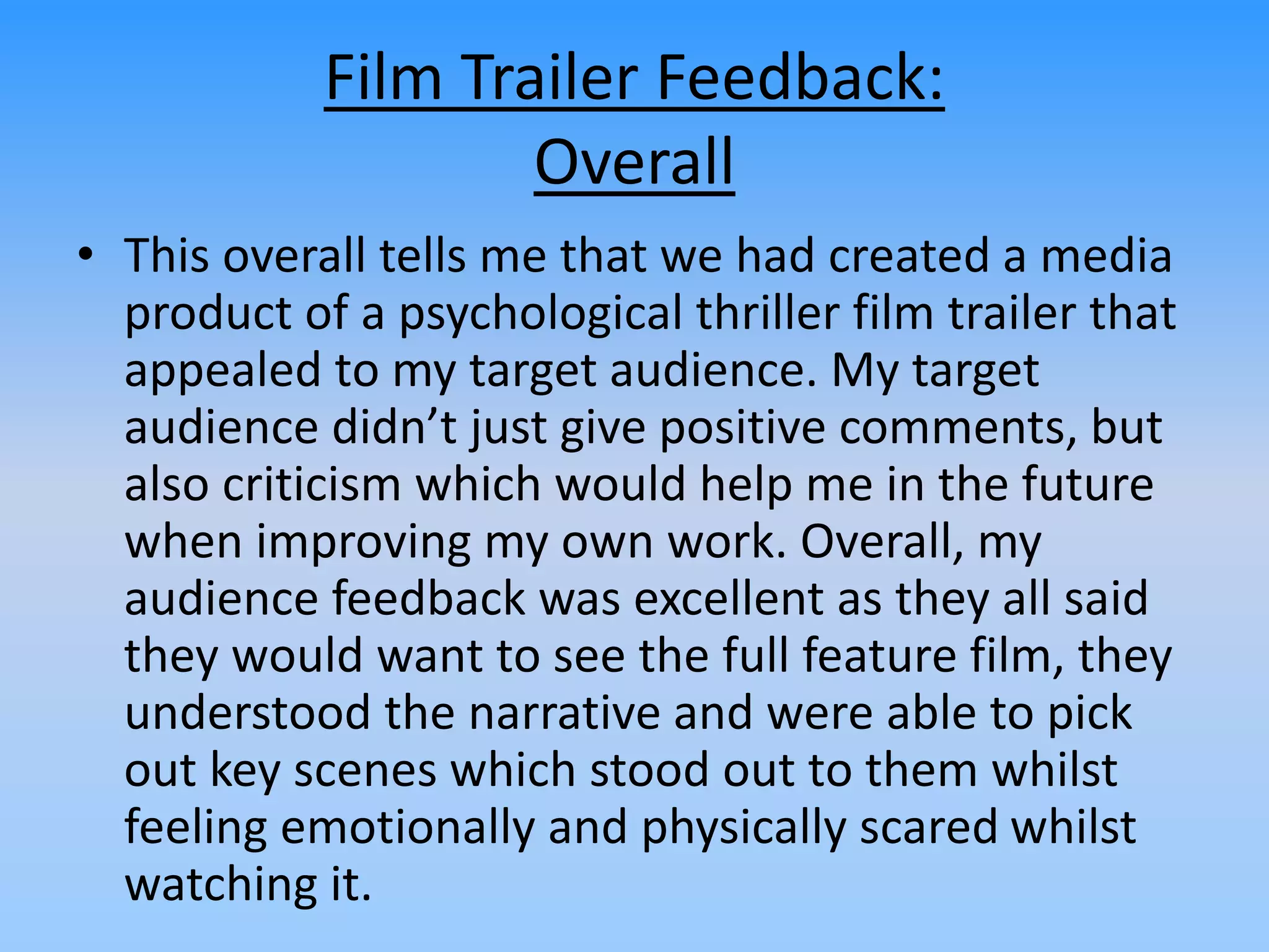 Film Trailer Feedback:
Overall
• This overall tells me that we had created a media
product of a psychological thriller film trailer that
appealed to my target audience. My target
audience didn’t just give positive comments, but
also criticism which would help me in the future
when improving my own work. Overall, my
audience feedback was excellent as they all said
they would want to see the full feature film, they
understood the narrative and were able to pick
out key scenes which stood out to them whilst
feeling emotionally and physically scared whilst
watching it.
 
