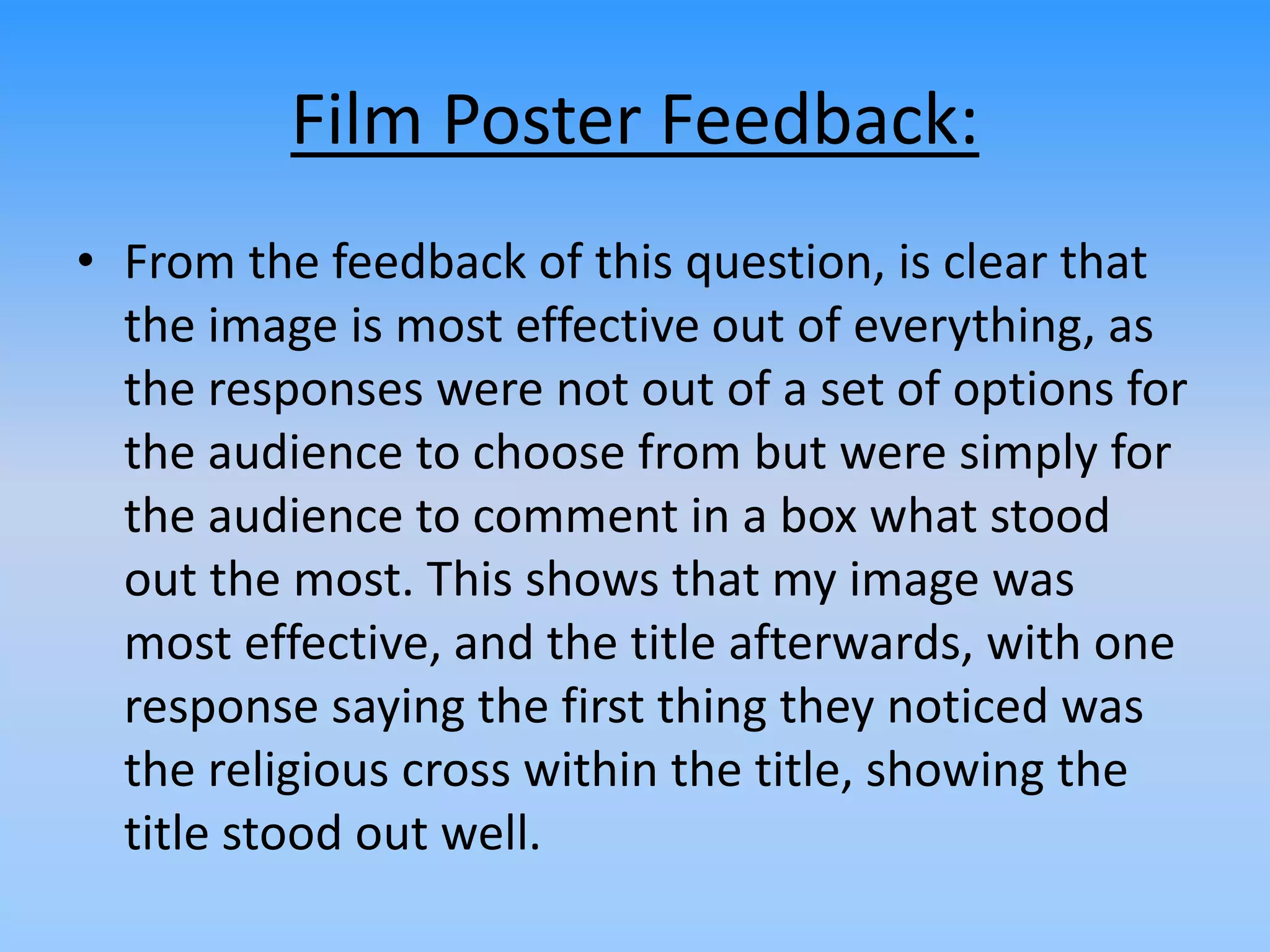 Film Poster Feedback:
• From the feedback of this question, is clear that
the image is most effective out of everything, as
the responses were not out of a set of options for
the audience to choose from but were simply for
the audience to comment in a box what stood
out the most. This shows that my image was
most effective, and the title afterwards, with one
response saying the first thing they noticed was
the religious cross within the title, showing the
title stood out well.
 
