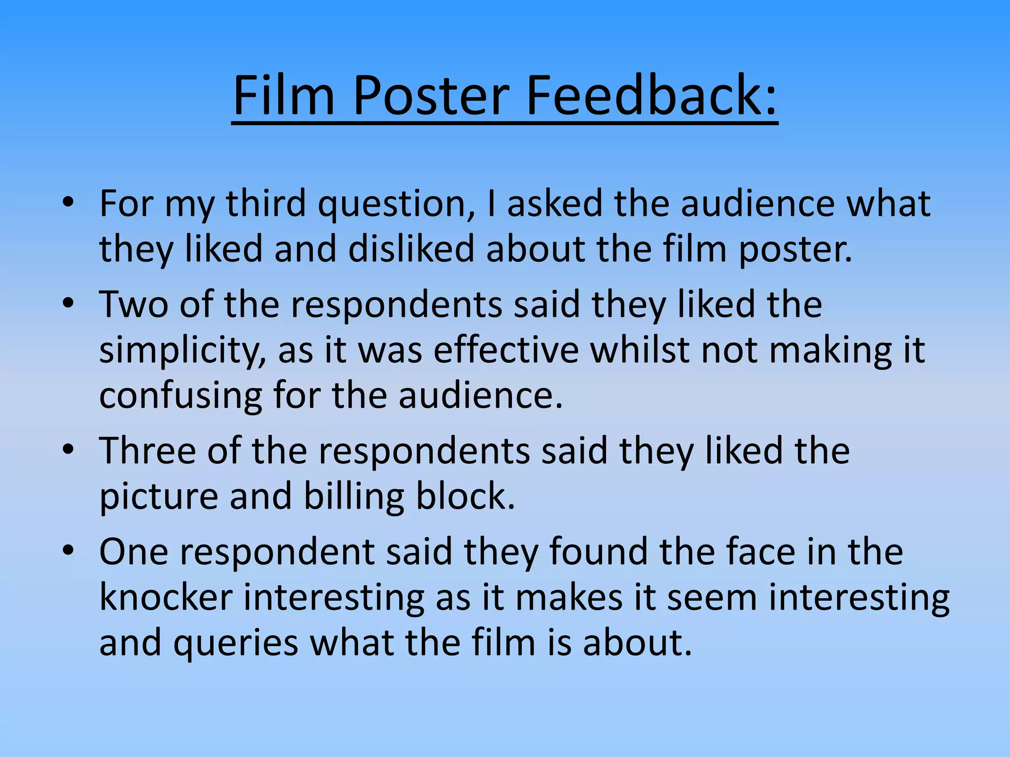 Film Poster Feedback:
• For my third question, I asked the audience what
they liked and disliked about the film poster.
• Two of the respondents said they liked the
simplicity, as it was effective whilst not making it
confusing for the audience.
• Three of the respondents said they liked the
picture and billing block.
• One respondent said they found the face in the
knocker interesting as it makes it seem interesting
and queries what the film is about.
 