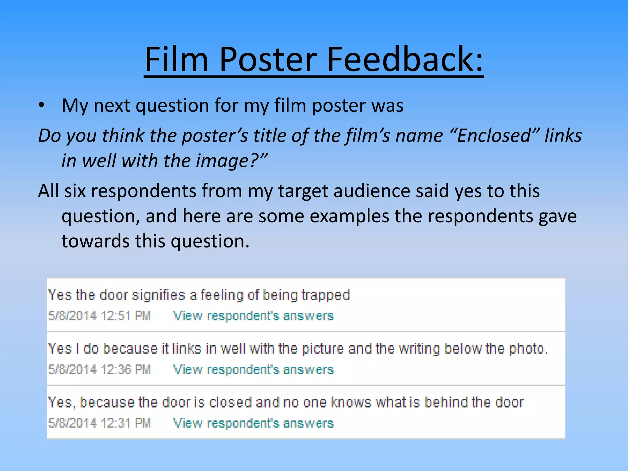 Film Poster Feedback:
• My next question for my film poster was
Do you think the poster’s title of the film’s name “Enclosed” links
in well with the image?”
All six respondents from my target audience said yes to this
question, and here are some examples the respondents gave
towards this question.
 