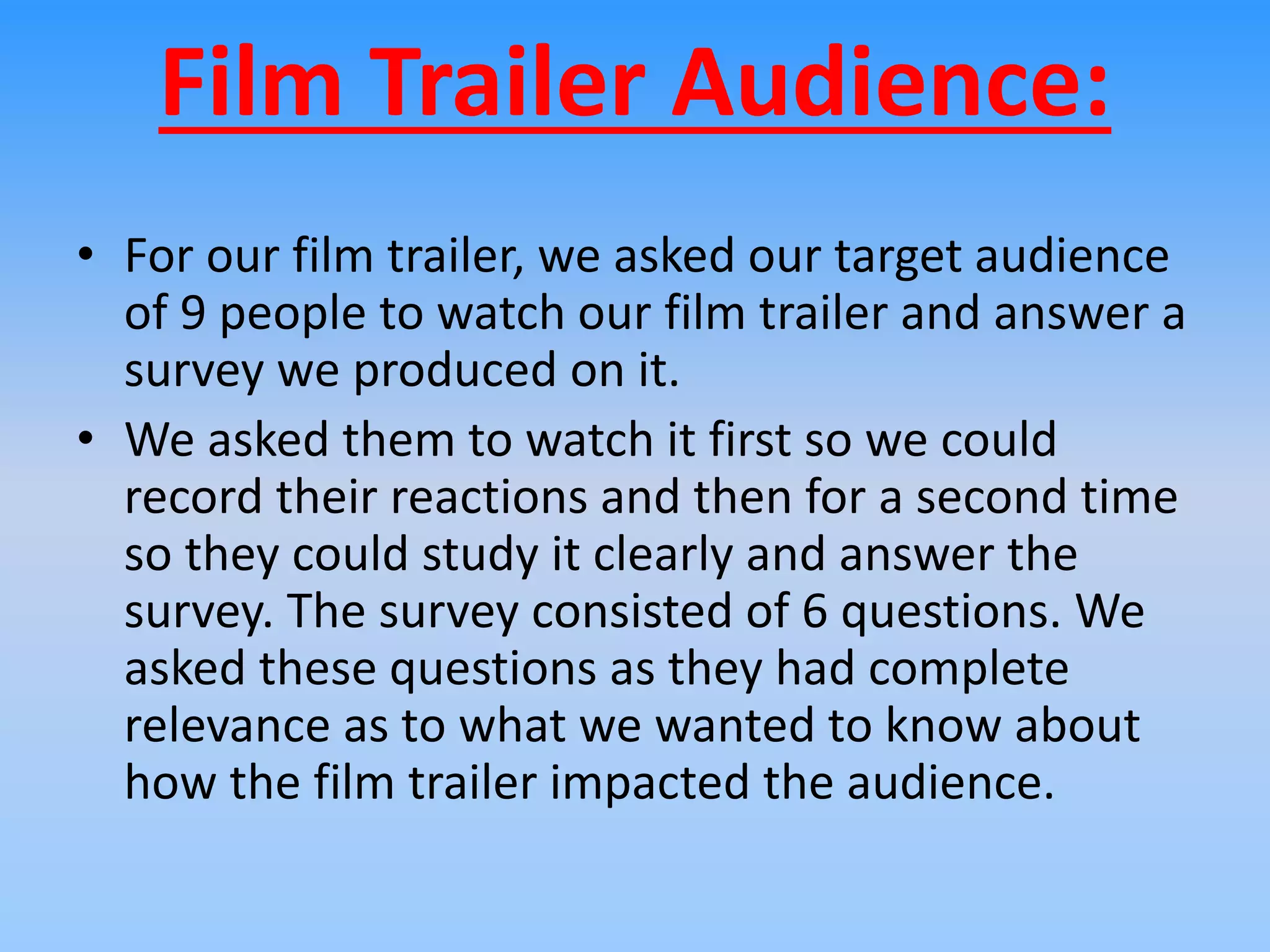 Film Trailer Audience:
• For our film trailer, we asked our target audience
of 9 people to watch our film trailer and answer a
survey we produced on it.
• We asked them to watch it first so we could
record their reactions and then for a second time
so they could study it clearly and answer the
survey. The survey consisted of 6 questions. We
asked these questions as they had complete
relevance as to what we wanted to know about
how the film trailer impacted the audience.
 